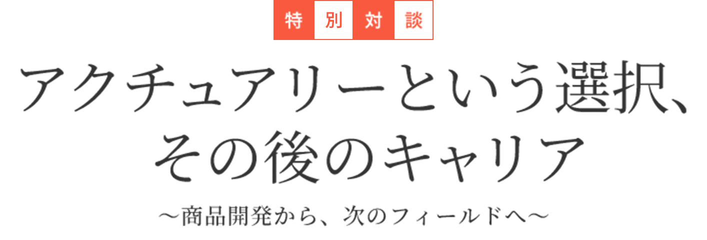 特別対談 アクチュアリーという選択、その後のキャリア ~商品開発から、次のフィールドへ~