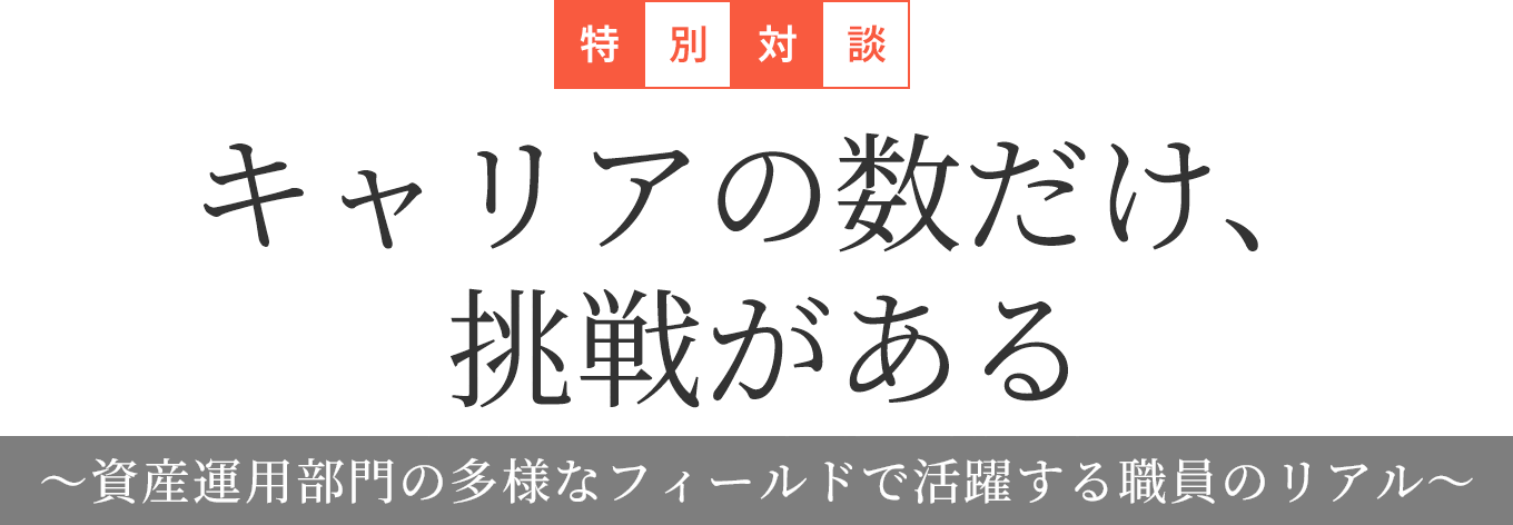 特別対談 キャリアの数だけ、挑戦がある ～資産運用部門の多様なフィールドで活躍する職員のリアル～