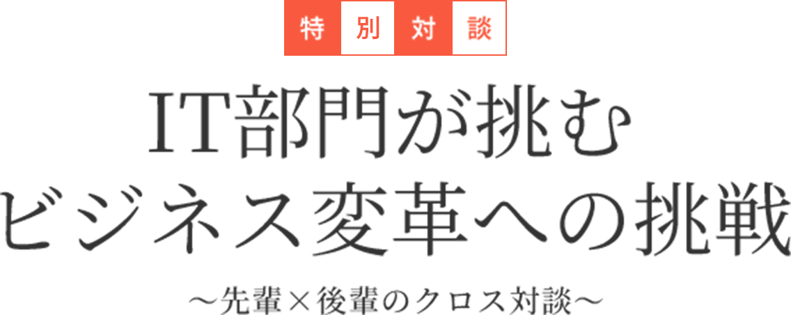 特別対談 IT部門が挑むビジネス変革への挑戦 ～先輩×後輩のクロス対談～