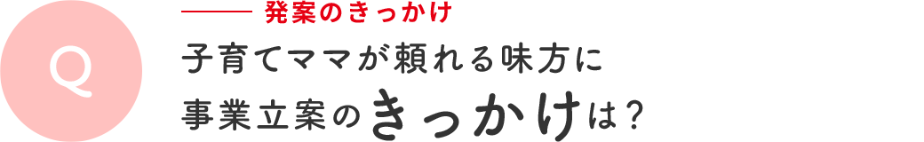 Q 発案のきっかけ | 子育てママが頼れる味方に事業立案きっかけは?