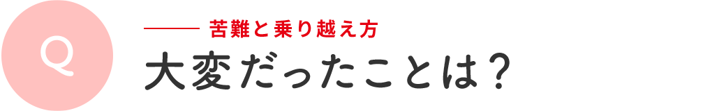 Q 苦難と乗り越え方 | 大変だったことは?