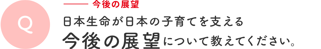 Q 今後の展望 | 日本生命が日本の子育てを支える今後の展望について教えてください。