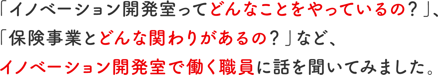 「イノベーション開発室ってどんなことをやっているの?」、「保険事業とどんな関わりがあるの?」など、イノベーション開発室で働く職員に話を聞いてみました。