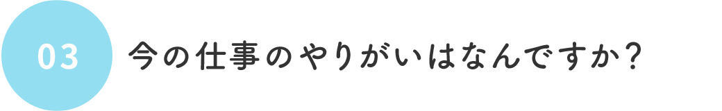03 今の仕事のやりがいはなんですか?